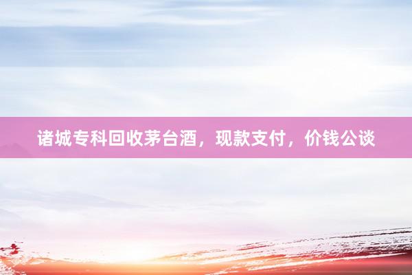 诸城专科回收茅台酒，现款支付，价钱公谈
