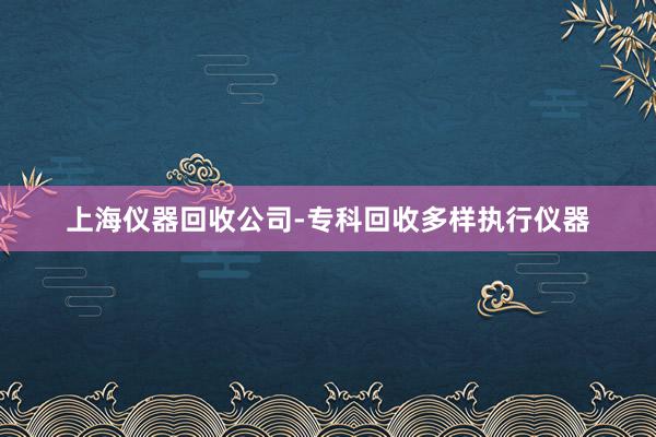 上海仪器回收公司-专科回收多样执行仪器